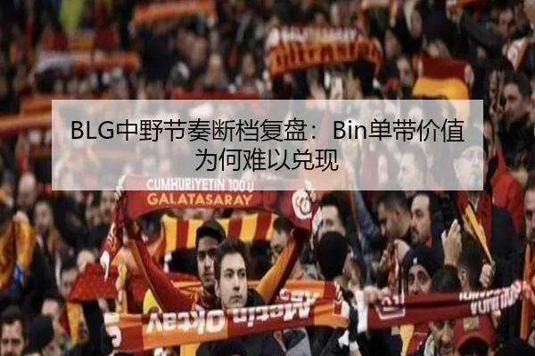 BLG中野节奏断档复盘：Bin单带价值为何难以兑现