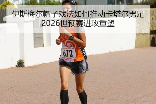 伊斯梅尔帽子戏法如何推动卡塔尔男足2026世预赛进攻重塑